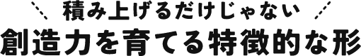 積み上げるだけじゃない 想像力を育てる特徴的な形