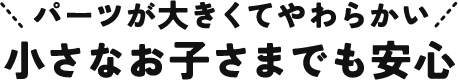 パーツが大きくてやわらかい 小さなお子さまでも安心